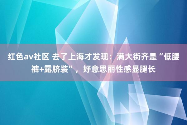 红色av社区 去了上海才发现：满大街齐是“低腰裤+露脐装”，好意思丽性感显腿长