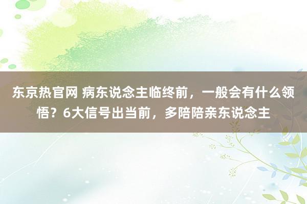 东京热官网 病东说念主临终前，一般会有什么领悟？6大信号出当前，多陪陪亲东说念主