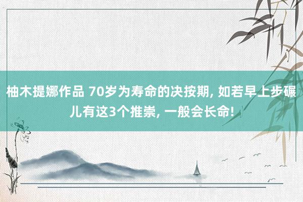 柚木提娜作品 70岁为寿命的决按期, 如若早上步碾儿有这3个推崇, 一般会长命!