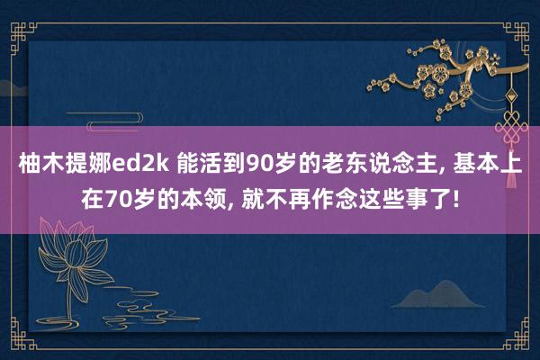 柚木提娜ed2k 能活到90岁的老东说念主, 基本上在70岁的本领, 就不再作念这些事了!