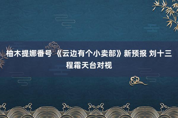 柚木提娜番号 《云边有个小卖部》新预报 刘十三程霜天台对视