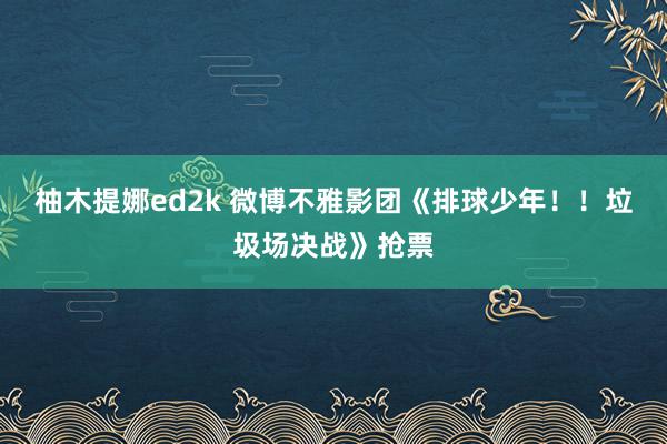 柚木提娜ed2k 微博不雅影团《排球少年！！垃圾场决战》抢票