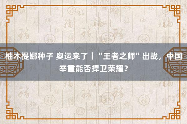 柚木提娜种子 奥运来了丨“王者之师”出战，中国举重能否捍卫荣耀？