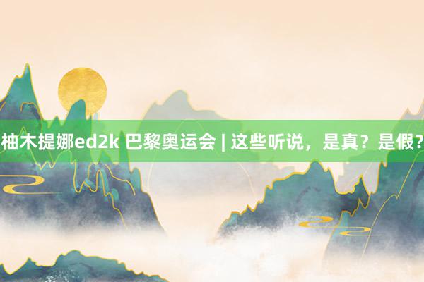 柚木提娜ed2k 巴黎奥运会 | 这些听说，是真？是假？