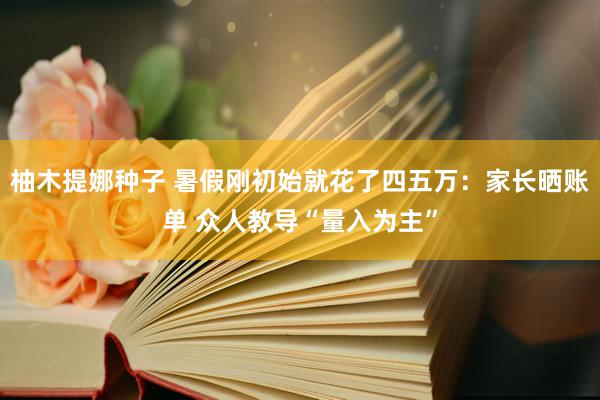 柚木提娜种子 暑假刚初始就花了四五万：家长晒账单 众人教导“量入为主”