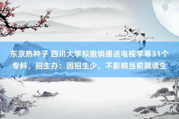 东京热种子 四川大学拟撤销播送电视学等31个专科，招生办：因招生少，不影响当前就读生