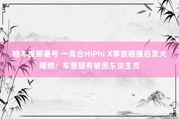 柚木提娜番号 一高合HiPhi X事故碰撞后发火爆燃：车里疑有被困东谈主员