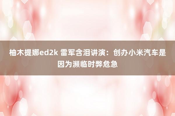 柚木提娜ed2k 雷军含泪讲演：创办小米汽车是因为濒临时弊危急