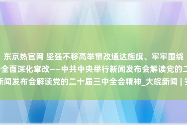 东京热官网 坚强不移高举窜改通达旌旗、牢牢围绕鼓励中国式当代化进一步全面深化窜改——中共中央举行新闻发布会解读党的二十届三中全会精神_大皖新闻 | 安徽网