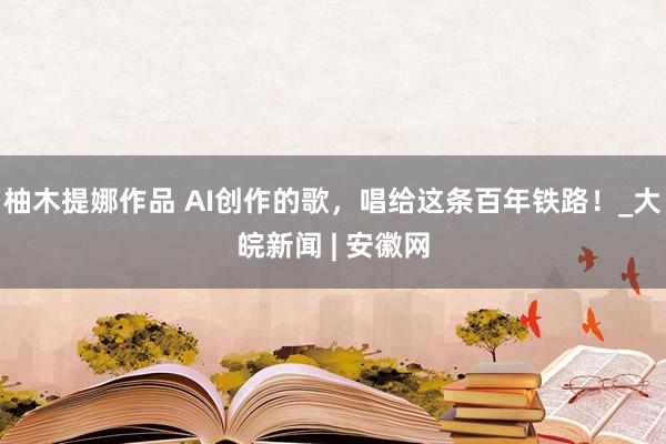 柚木提娜作品 AI创作的歌，唱给这条百年铁路！_大皖新闻 | 安徽网