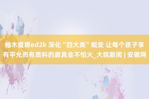 柚木提娜ed2k 深化“四大类”蜕变 让每个孩子享有平允而有质料的磨真金不怕火_大皖新闻 | 安徽网