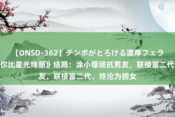 【ONSD-362】チンポがとろける濃厚フェラチオ4時間 《你比星光绚丽》结局：涂小檬顽抗男友，联接富二代，终沦为捞女