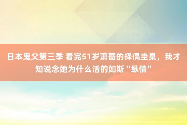 日本鬼父第三季 看完51岁萧蔷的择偶圭臬，我才知说念她为什么活的如斯“纵情”