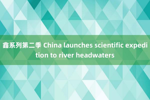 鑫系列第二季 China launches scientific expedition to river headwaters