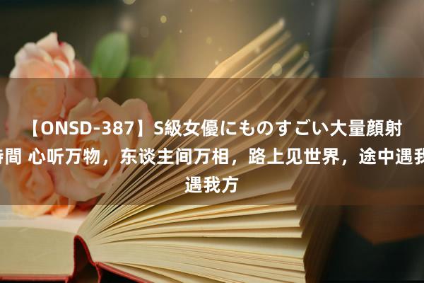 【ONSD-387】S級女優にものすごい大量顔射4時間 心听万物，东谈主间万相，路上见世界，途中遇我方