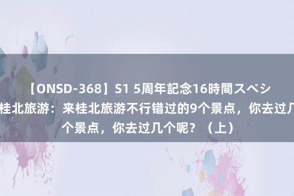 【ONSD-368】S1 5周年記念16時間スペシャル WHITE 桂北旅游：来桂北旅游不行错过的9个景点，你去过几个呢？（上）