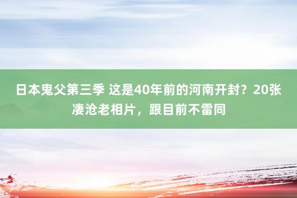 日本鬼父第三季 这是40年前的河南开封？20张凄沧老相片，跟目前不雷同