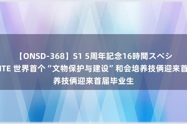 【ONSD-368】S1 5周年記念16時間スペシャル WHITE 世界首个“文物保护与建设”和会培养技俩迎来首届毕业生