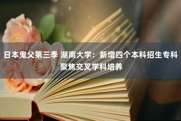 日本鬼父第三季 湖南大学：新增四个本科招生专科 聚焦交叉学科培养