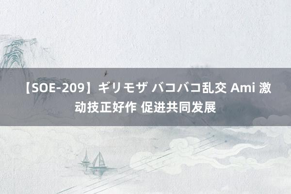 【SOE-209】ギリモザ バコバコ乱交 Ami 激动技正好作 促进共同发展