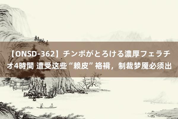 【ONSD-362】チンポがとろける濃厚フェラチオ4時間 遭受这些“赖皮”袼褙，制裁梦魇必须出