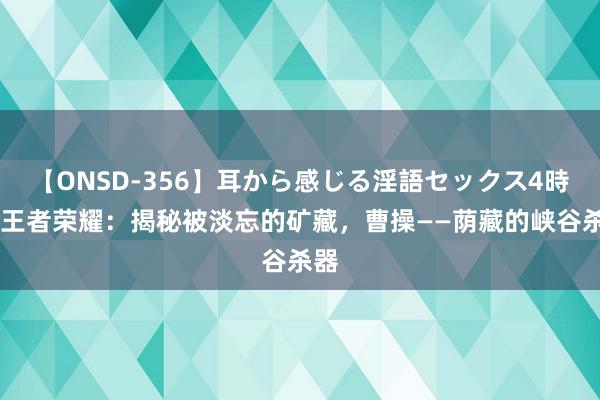 【ONSD-356】耳から感じる淫語セックス4時間 王者荣耀：揭秘被淡忘的矿藏，曹操——荫藏的峡谷杀器