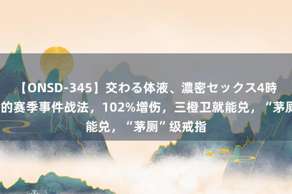 【ONSD-345】交わる体液、濃密セックス4時間 最低廉的赛季事件战法，102%增伤，三橙卫就能兑，“茅厕”级戒指