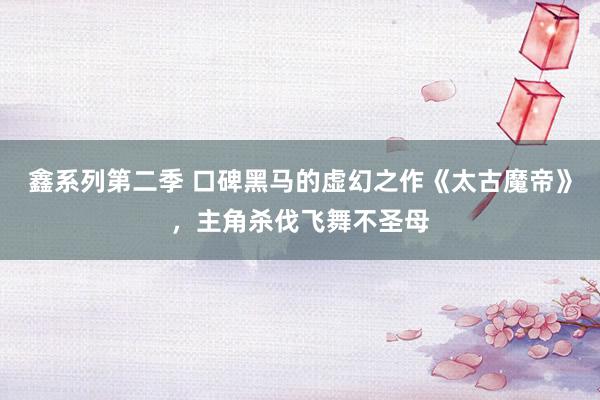 鑫系列第二季 口碑黑马的虚幻之作《太古魔帝》，主角杀伐飞舞不圣母