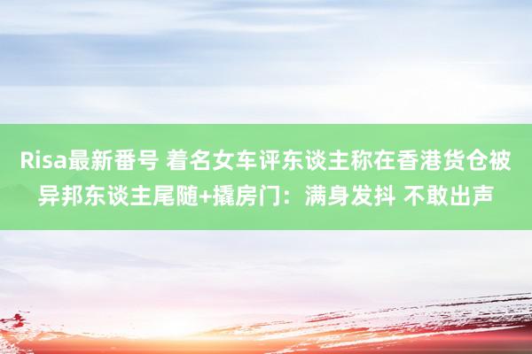 Risa最新番号 着名女车评东谈主称在香港货仓被异邦东谈主尾随+撬房门：满身发抖 不敢出声