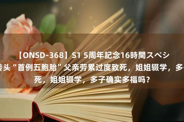 【ONSD-368】S1 5周年記念16時間スペシャル WHITE 转头“首例五胞胎”父亲劳累过度致死，姐姐辍学，多子确实多福吗？