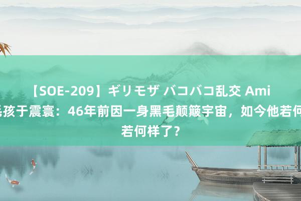 【SOE-209】ギリモザ バコバコ乱交 Ami 回来毛孩于震寰：46年前因一身黑毛颠簸宇宙，如今他若何样了？