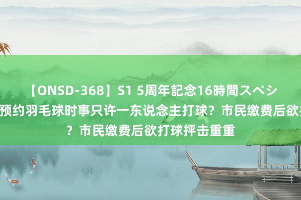 【ONSD-368】S1 5周年記念16時間スペシャル WHITE 预约羽毛球时事只许一东说念主打球？市民缴费后欲打球抨击重重