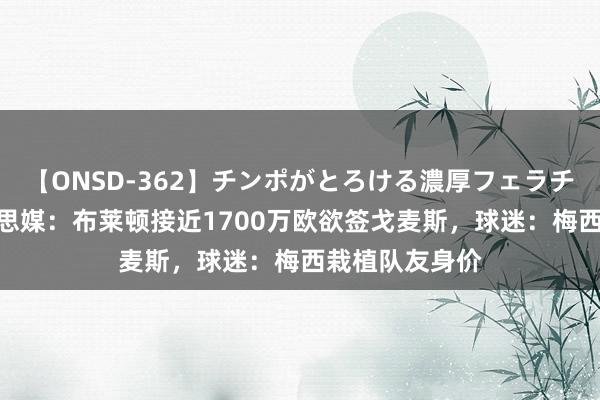 【ONSD-362】チンポがとろける濃厚フェラチオ4時間 好意思媒：布莱顿接近1700万欧欲签戈麦斯，球迷：梅西栽植队友身价