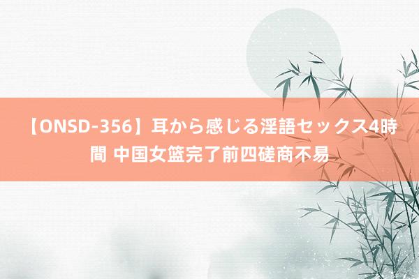 【ONSD-356】耳から感じる淫語セックス4時間 中国女篮完了前四磋商不易