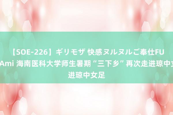 【SOE-226】ギリモザ 快感ヌルヌルご奉仕FUCK Ami 海南医科大学师生暑期“三下乡”再次走进琼中女足