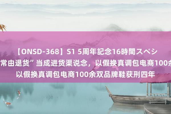 【ONSD-368】S1 5周年記念16時間スペシャル WHITE 把“异常由退货”当成进货渠说念，以假换真调包电商100余双品牌鞋获刑四年