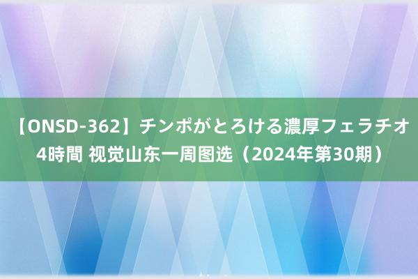 【ONSD-362】チンポがとろける濃厚フェラチオ4時間 视觉山东一周图选（2024年第30期）