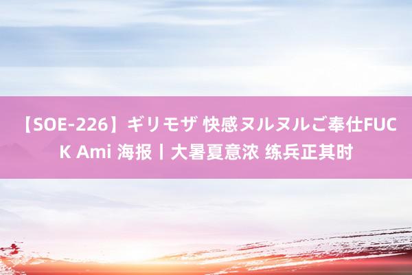 【SOE-226】ギリモザ 快感ヌルヌルご奉仕FUCK Ami 海报丨大暑夏意浓 练兵正其时