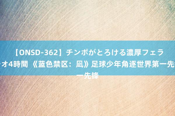 【ONSD-362】チンポがとろける濃厚フェラチオ4時間 《蓝色禁区：凪》足球少年角逐世界第一先锋