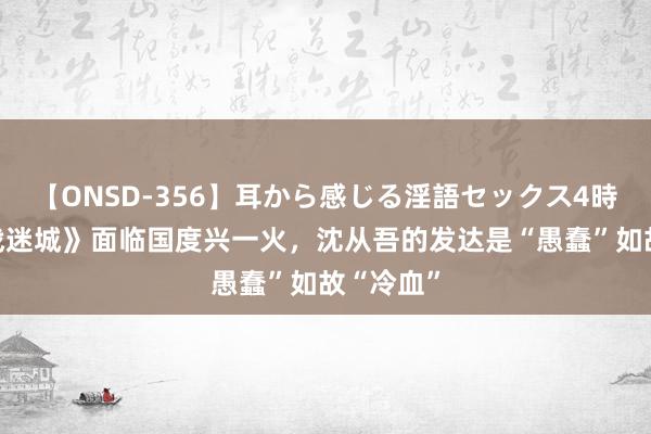 【ONSD-356】耳から感じる淫語セックス4時間 《孤战迷城》面临国度兴一火，沈从吾的发达是“愚蠢”如故“冷血”