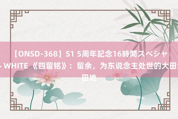 【ONSD-368】S1 5周年記念16時間スペシャル WHITE 《四留铭》：留余，为东说念主处世的大田地