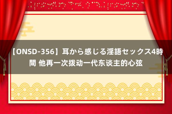 【ONSD-356】耳から感じる淫語セックス4時間 他再一次拨动一代东谈主的心弦