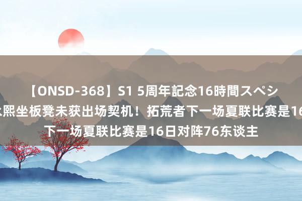 【ONSD-368】S1 5周年記念16時間スペシャル WHITE 崔永熙坐板凳未获出场契机！拓荒者下一场夏联比赛是16日对阵76东谈主