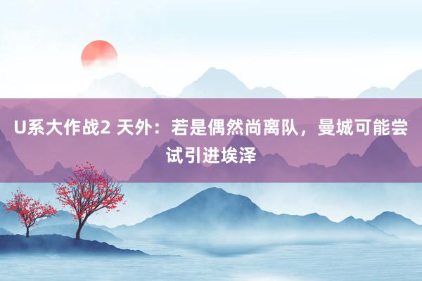 U系大作战2 天外：若是偶然尚离队，曼城可能尝试引进埃泽