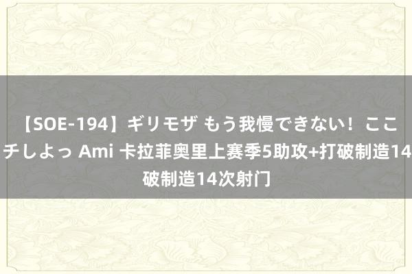 【SOE-194】ギリモザ もう我慢できない！ここでエッチしよっ Ami 卡拉菲奥里上赛季5助攻+打破制造14次射门