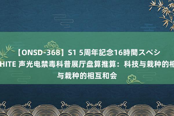 【ONSD-368】S1 5周年記念16時間スペシャル WHITE 声光电禁毒科普展厅盘算推算：科技与栽种的相互和会