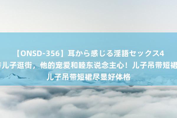 【ONSD-356】耳から感じる淫語セックス4時間 汪峰与儿子逛街，他的宠爱和睦东说念主心！儿子吊带短裙尽显好体格