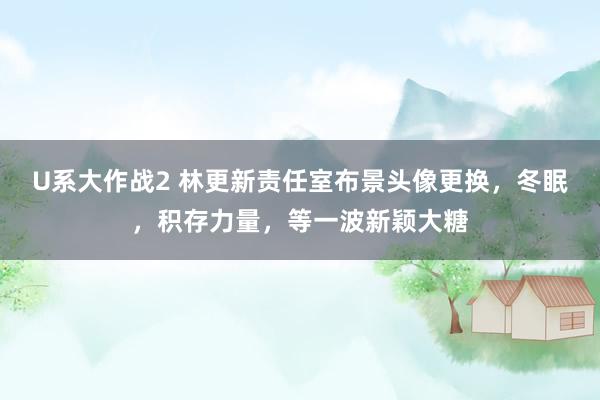 U系大作战2 林更新责任室布景头像更换，冬眠，积存力量，等一波新颖大糖