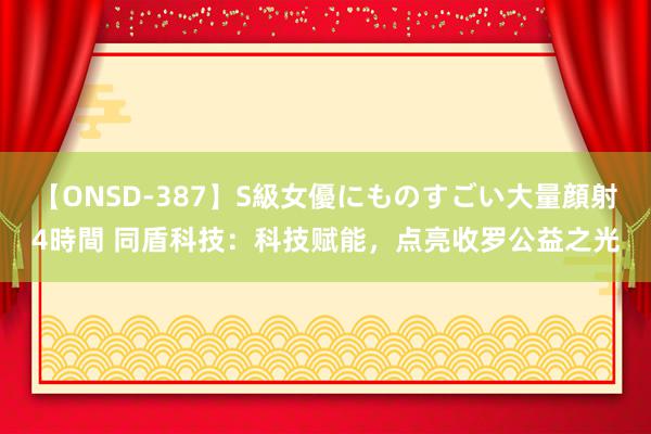 【ONSD-387】S級女優にものすごい大量顔射4時間 同盾科技：科技赋能，点亮收罗公益之光