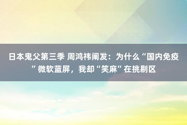 日本鬼父第三季 周鸿祎阐发：为什么“国内免疫”微软蓝屏，我却“笑麻”在挑剔区